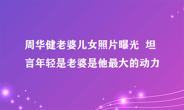 周华健老婆儿女照片曝光  坦言年轻是老婆是他最大的动力