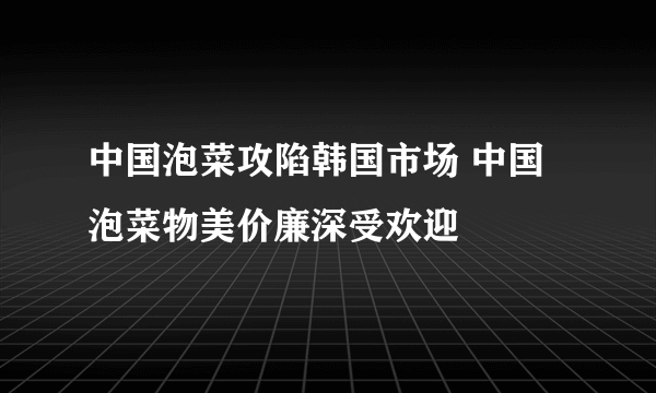 中国泡菜攻陷韩国市场 中国泡菜物美价廉深受欢迎