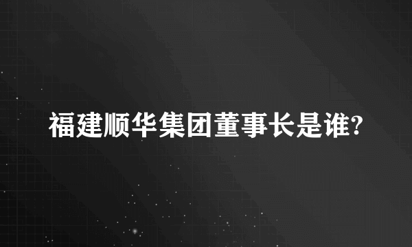 福建顺华集团董事长是谁?