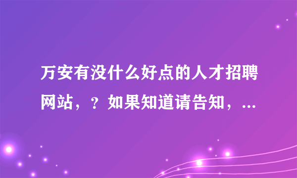 万安有没什么好点的人才招聘网站，？如果知道请告知，谢谢！我们企业想在万安招聘一些人才。