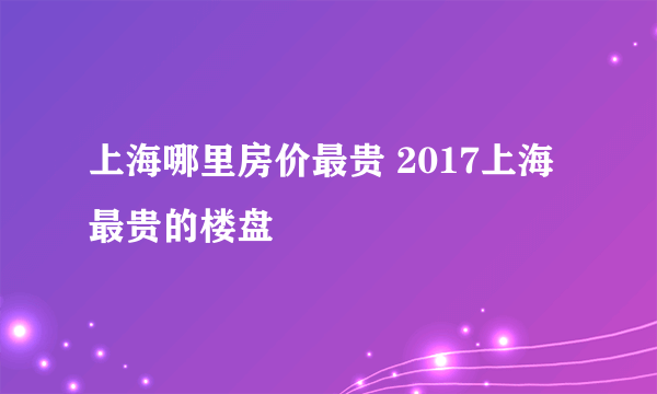 上海哪里房价最贵 2017上海最贵的楼盘