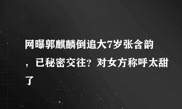 网曝郭麒麟倒追大7岁张含韵，已秘密交往？对女方称呼太甜了