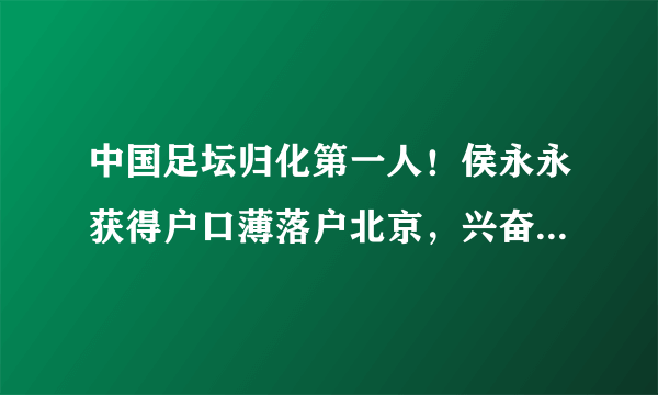 中国足坛归化第一人！侯永永获得户口薄落户北京，兴奋的晒身份证