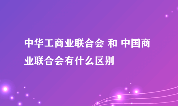 中华工商业联合会 和 中国商业联合会有什么区别