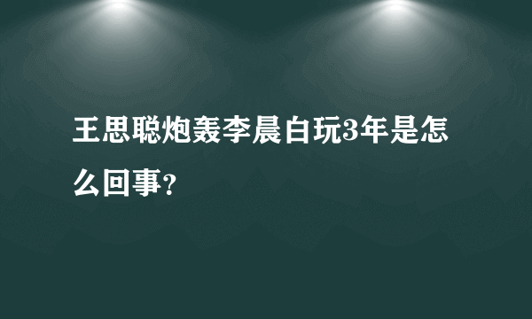 王思聪炮轰李晨白玩3年是怎么回事？