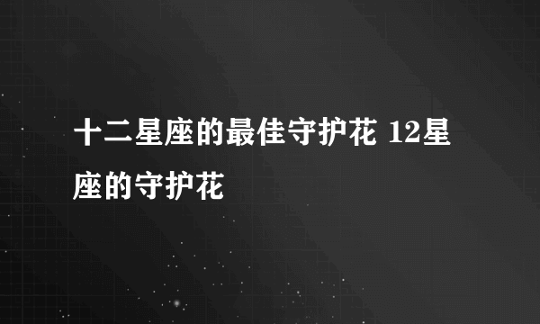 十二星座的最佳守护花 12星座的守护花