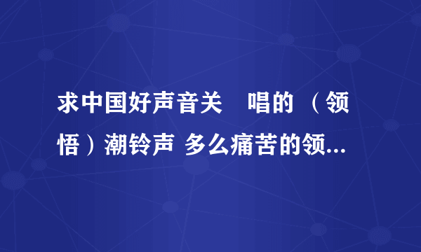 求中国好声音关喆唱的 （领悟）潮铃声 多么痛苦的领悟那一段开始的。