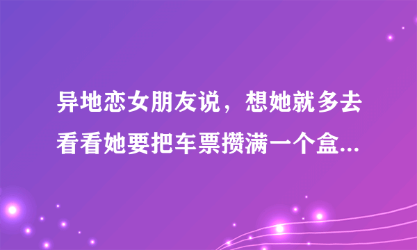 异地恋女朋友说，想她就多去看看她要把车票攒满一个盒子 我该怎么回