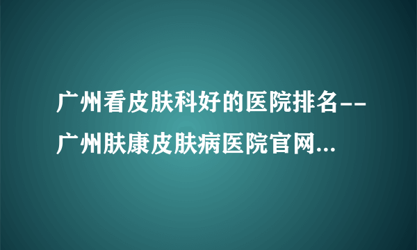 广州看皮肤科好的医院排名--广州肤康皮肤病医院官网网上挂号