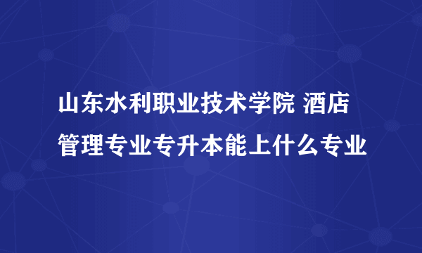 山东水利职业技术学院 酒店管理专业专升本能上什么专业