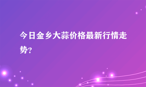 今日金乡大蒜价格最新行情走势？