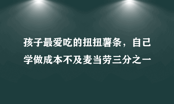 孩子最爱吃的扭扭薯条，自己学做成本不及麦当劳三分之一