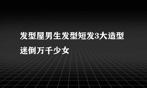 发型屋男生发型短发3大造型迷倒万千少女