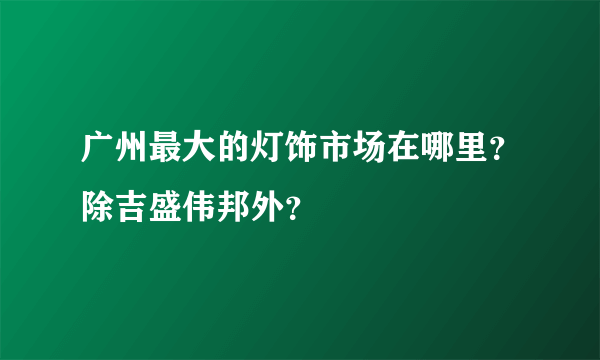 广州最大的灯饰市场在哪里？除吉盛伟邦外？