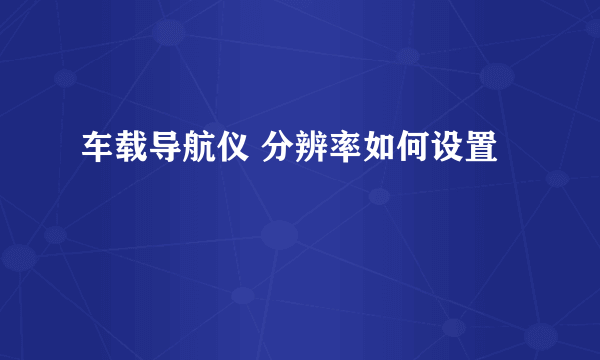 车载导航仪 分辨率如何设置