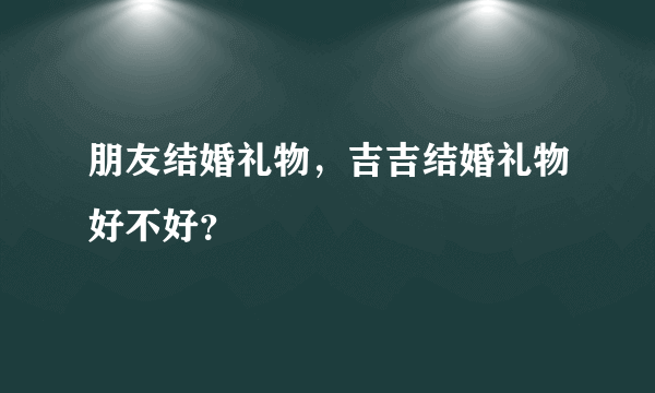 朋友结婚礼物，吉吉结婚礼物好不好？