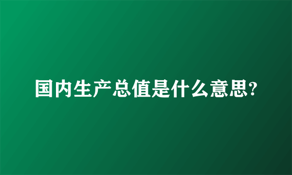 国内生产总值是什么意思?