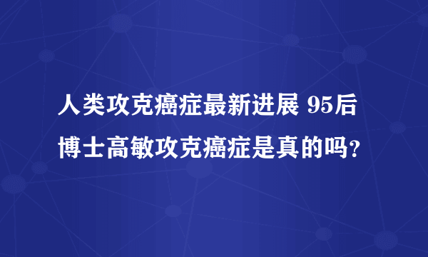 人类攻克癌症最新进展 95后博士高敏攻克癌症是真的吗？