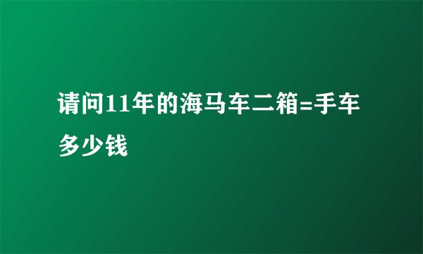 请问11年的海马车二箱=手车多少钱