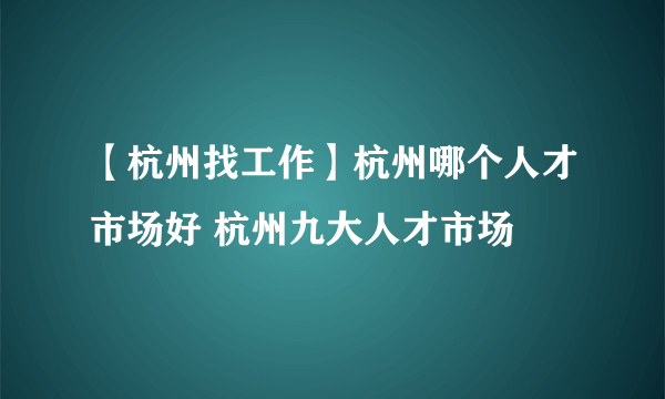 【杭州找工作】杭州哪个人才市场好 杭州九大人才市场