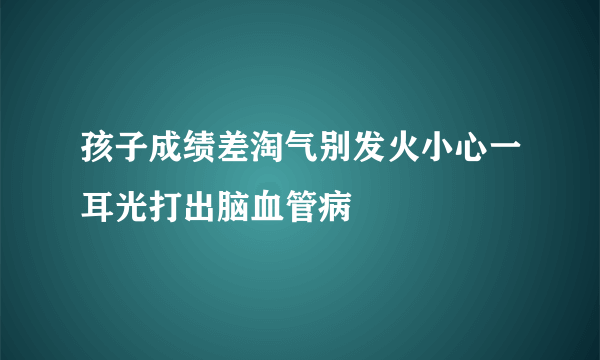 孩子成绩差淘气别发火小心一耳光打出脑血管病