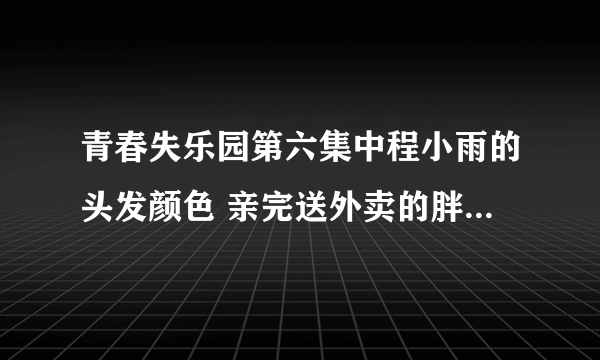 青春失乐园第六集中程小雨的头发颜色 亲完送外卖的胖子后甩头走人那时候的头发颜色 .是什么颜色