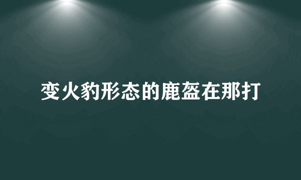 变火豹形态的鹿盔在那打