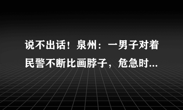 说不出话！泉州：一男子对着民警不断比画脖子，危急时刻警察是怎么做的？