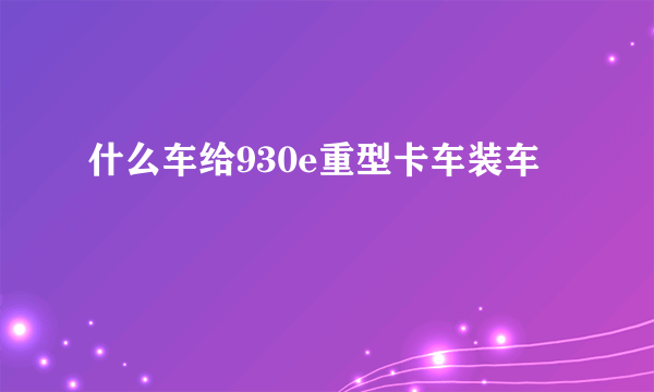 什么车给930e重型卡车装车