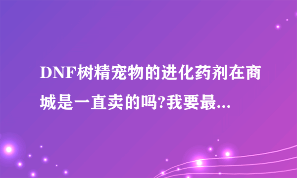 DNF树精宠物的进化药剂在商城是一直卖的吗?我要最详细的。最好是体验服玩过的。