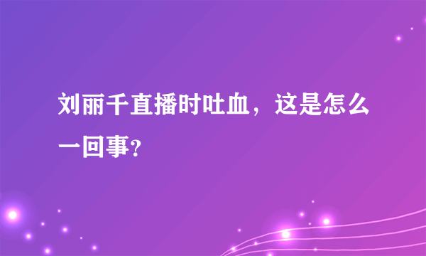 刘丽千直播时吐血，这是怎么一回事？