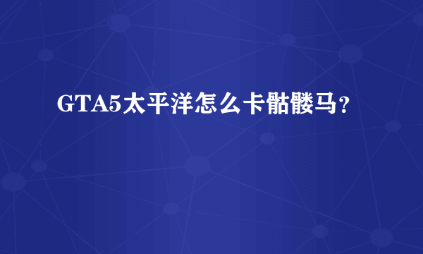 GTA5太平洋怎么卡骷髅马？