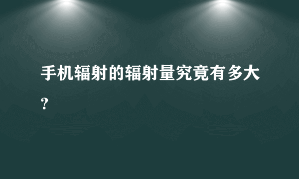 手机辐射的辐射量究竟有多大？