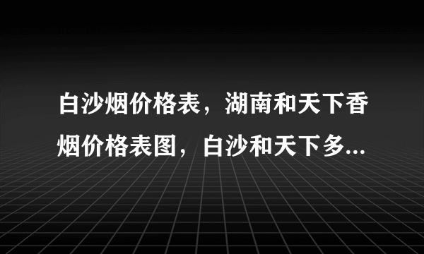 白沙烟价格表，湖南和天下香烟价格表图，白沙和天下多少钱一包