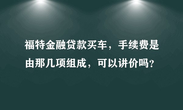 福特金融贷款买车，手续费是由那几项组成，可以讲价吗？