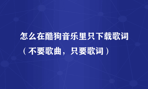 怎么在酷狗音乐里只下载歌词（不要歌曲，只要歌词）