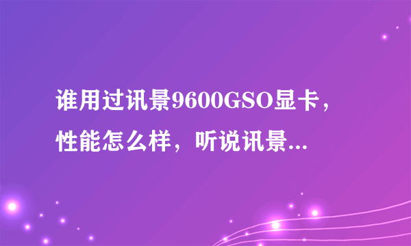 谁用过讯景9600GSO显卡，性能怎么样，听说讯景的卡噪音很大，这款噪音大不大