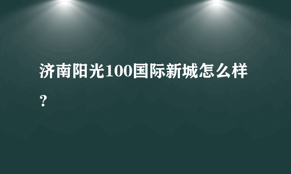 济南阳光100国际新城怎么样？