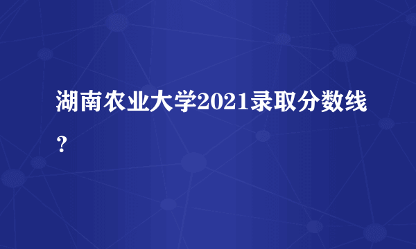 湖南农业大学2021录取分数线？