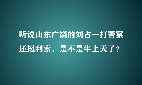 听说山东广饶的刘占一打警察还挺利索，是不是牛上天了？