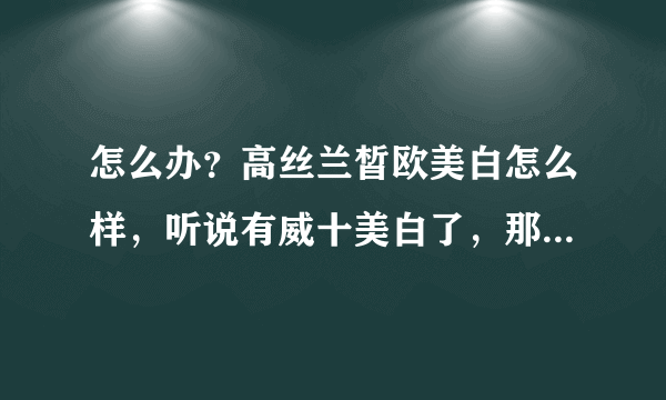 怎么办？高丝兰皙欧美白怎么样，听说有威十美白了，那么威十美白怎么样，效果和冷光美白一样吗？？