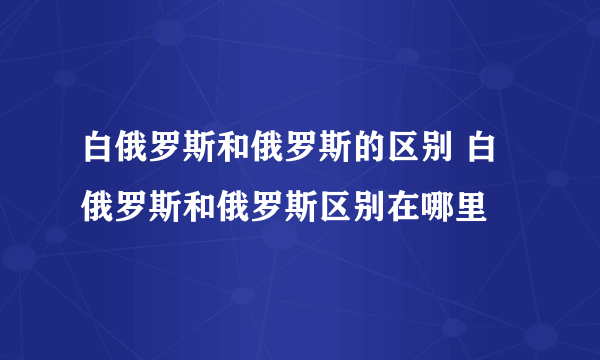 白俄罗斯和俄罗斯的区别 白俄罗斯和俄罗斯区别在哪里