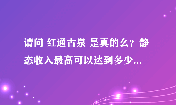 请问 红通古泉 是真的么？静态收入最高可以达到多少？网上说的4万 6万等等是什么意思？