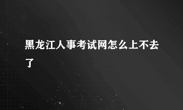 黑龙江人事考试网怎么上不去了