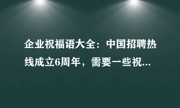 企业祝福语大全：中国招聘热线成立6周年，需要一些祝福语，请各位给些好的电子，感谢！