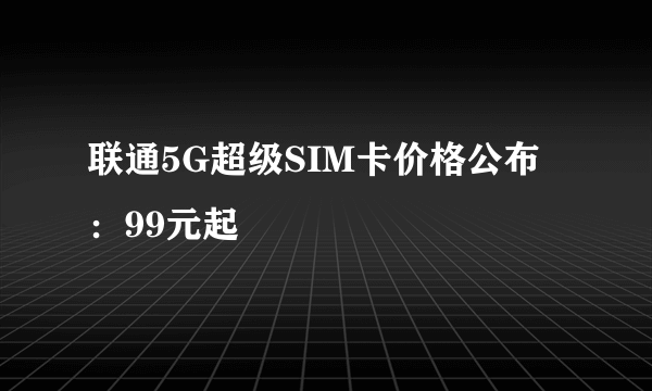 联通5G超级SIM卡价格公布：99元起