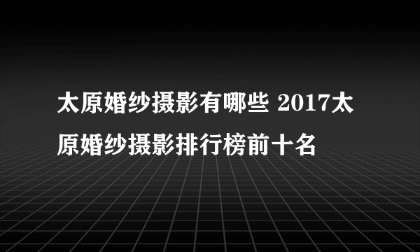 太原婚纱摄影有哪些 2017太原婚纱摄影排行榜前十名