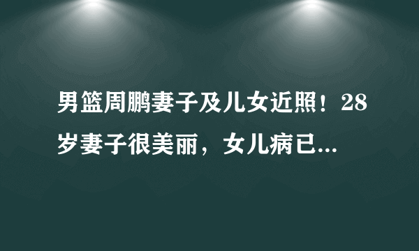 男篮周鹏妻子及儿女近照！28岁妻子很美丽，女儿病已好，儿子像他