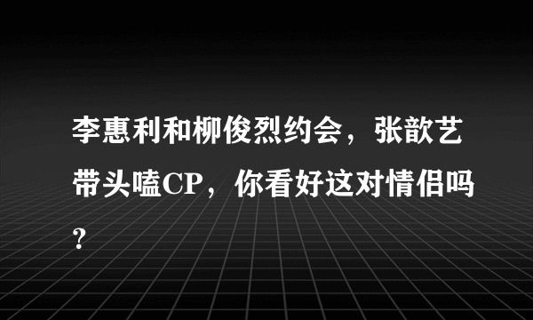 李惠利和柳俊烈约会，张歆艺带头嗑CP，你看好这对情侣吗？