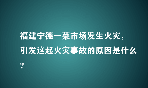 福建宁德一菜市场发生火灾，引发这起火灾事故的原因是什么？